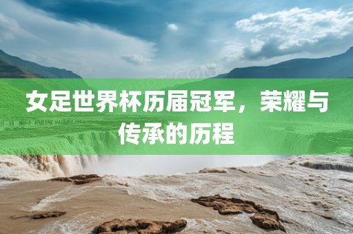 女足世界杯历届冠军，荣耀与传承的历程