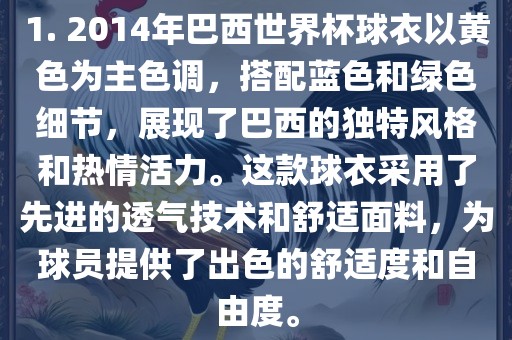 1. 2014年巴西世界杯球衣以黄色为主色调，搭配蓝色和绿色细节，展现了巴西的独特风格和热情活力。这款球衣采用了先进的透气技术和舒适面料，为球员提供了出色的舒适度和自由度。