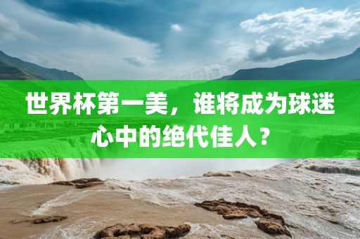 世界杯第一美，谁将成为球迷心中的绝代佳人？