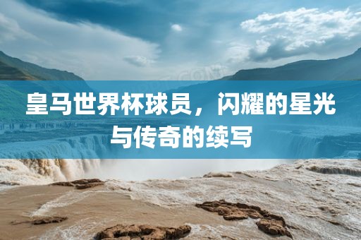 皇马世界杯球员，闪耀的星光与传奇的续写