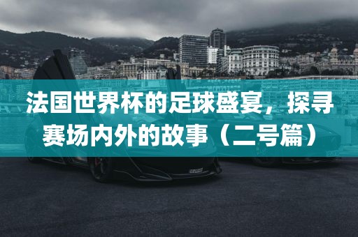 法国世界杯的足球盛宴，探寻赛场内外的故事（二号篇）