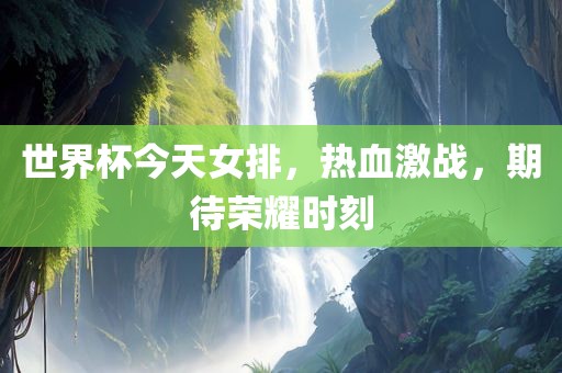 世界杯今天女排，热血激战，期待荣耀时刻