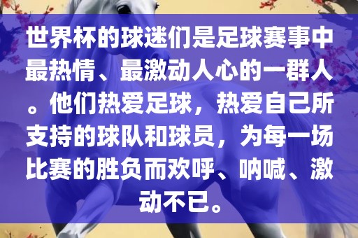 世界杯的球迷们是足球赛事中最热情、最激动人心的一群人。他们热爱足球，热爱自己所支持的球队和球员，为每一场比赛的胜负而欢呼、呐喊、激动不已。