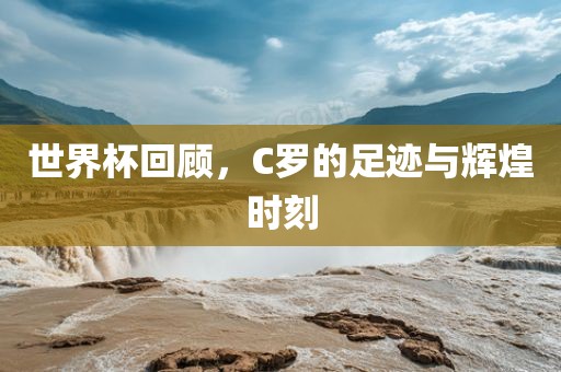 世界杯回顾，C罗的足迹与辉煌时刻