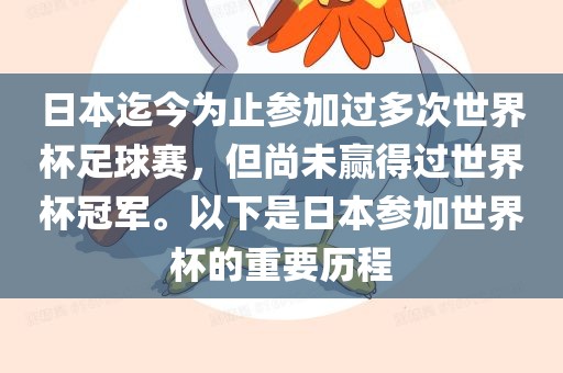 日本迄今为止参加过多次世界杯足球赛，但尚未赢得过世界杯冠军。以下是日本参加世界杯的重要历程