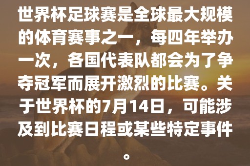 世界杯足球赛是全球最大规模的体育赛事之一，每四年举办一次，各国代表队都会为了争夺冠军而展开激烈的比赛。关于世界杯的7月14日，可能涉及到比赛日程或某些特定事件。