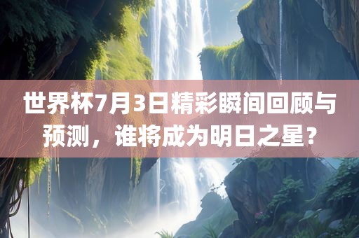 世界杯7月3日精彩瞬间回顾与预测，谁将成为明日之星？