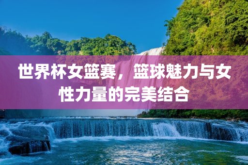 世界杯女篮赛，篮球魅力与女性力量的完美结合