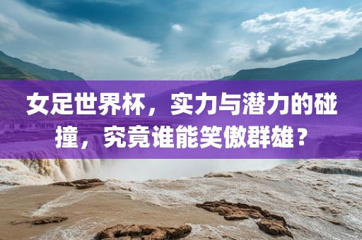 女足世界杯，实力与潜力的碰撞，究竟谁能笑傲群雄？