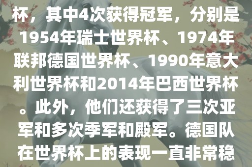 德国队在世界杯上的战绩非常辉煌。他们总共参加了8次世界杯，其中4次获得冠军，分别是1954年瑞士世界杯、1974年联邦德国世界杯、1990年意大利世界杯和2014年巴西世界杯。此外，他们还获得了三次亚军和多次季军和殿军。德国队在世界杯上的表现一直非常稳定，拥有强大的实力和深厚的足球底蕴。