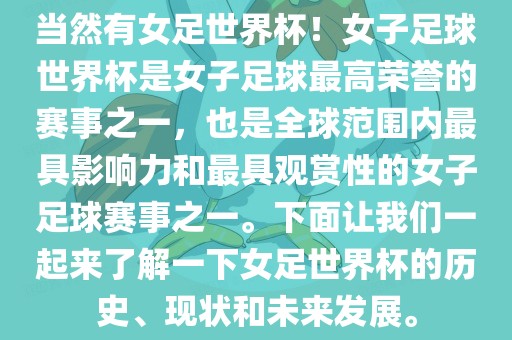 当然有女足世界杯！女子足球世界杯是女子足球最高荣誉的赛事之一，也是全球范围内最具影响力和最具观赏性的女子足球赛事之一。下面让我们一起来了解一下女足世界杯的历史、现状和未来发展。