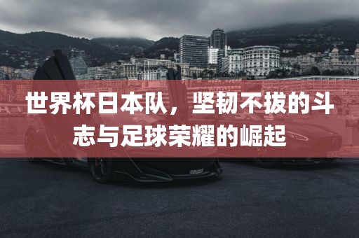 世界杯日本队，坚韧不拔的斗志与足球荣耀的崛起