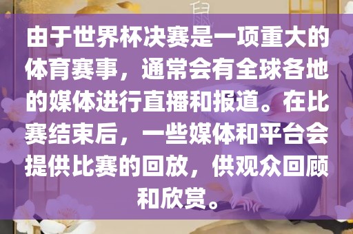 由于世界杯决赛是一项重大的体育赛事，通常会有全球各地的媒体进行直播和报道。在比赛结束后，一些媒体和平台会提供比赛的回放，供观众回顾和欣赏。