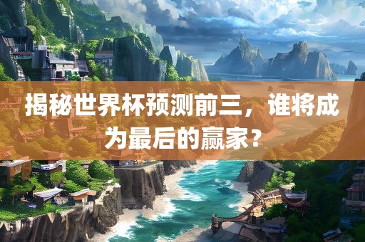 揭秘世界杯预测前三，谁将成为最后的赢家？