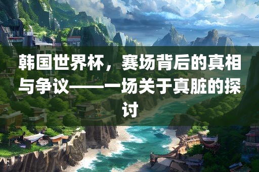韩国世界杯，赛场背后的真相与争议——一场关于真脏的探讨