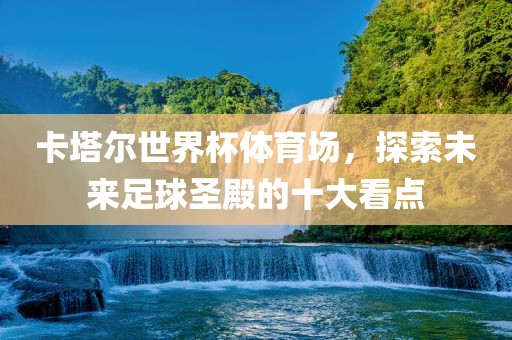 卡塔尔世界杯体育场，探索未来足球圣殿的十大看点