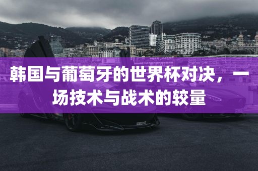 韩国与葡萄牙的世界杯对决，一场技术与战术的较量