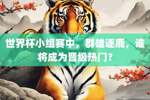 世界杯小组赛中，群雄逐鹿，谁将成为晋级热门？