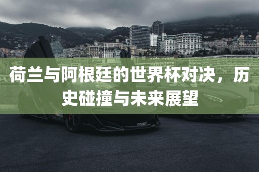 荷兰与阿根廷的世界杯对决，历史碰撞与未来展望