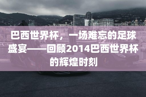巴西世界杯，一场难忘的足球盛宴——回顾2014巴西世界杯的辉煌时刻