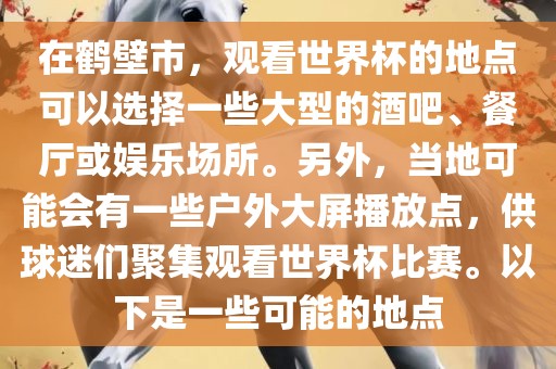 在鹤壁市，观看世界杯的地点可以选择一些大型的酒吧、餐厅或娱乐场所。另外，当地可能会有一些户外大屏播放点，供球迷们聚集观看世界杯比赛。以下是一些可能的地点