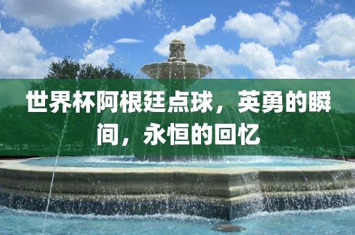 世界杯阿根廷点球，英勇的瞬间，永恒的回忆