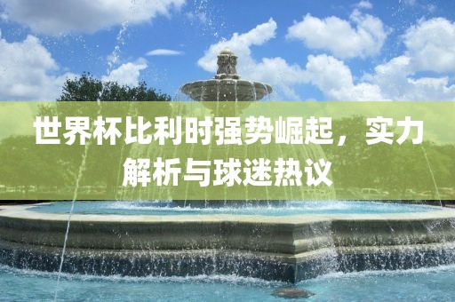 世界杯比利时强势崛起，实力解析与球迷热议