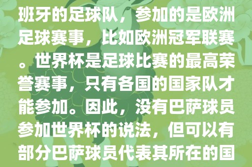巴萨（Barcelona）是一支西班牙的足球队，参加的是欧洲足球赛事，比如欧洲冠军联赛。世界杯是足球比赛的最高荣誉赛事，只有各国的国家队才能参加。因此，没有巴萨球员参加世界杯的说法，但可以有部分巴萨球员代表其所在的国家队参加世界杯。