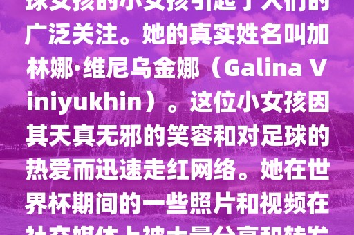 在巴西世界杯上，一位名叫足球女孩的小女孩引起了人们的广泛关注。她的真实姓名叫加林娜·维尼乌金娜（Galina Viniyukhin）。这位小女孩因其天真无邪的笑容和对足球的热爱而迅速走红网络。她在世界杯期间的一些照片和视频在社交媒体上被大量分享和转发。