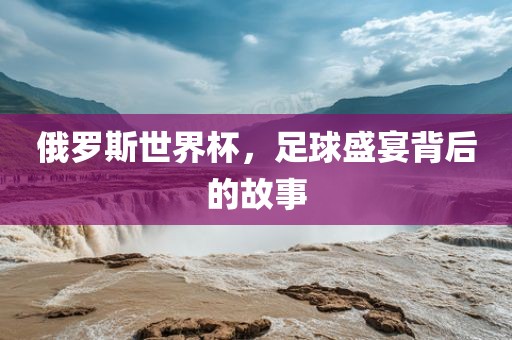 俄罗斯世界杯，足球盛宴背后的故事