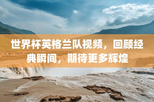 世界杯英格兰队视频，回顾经典瞬间，期待更多辉煌