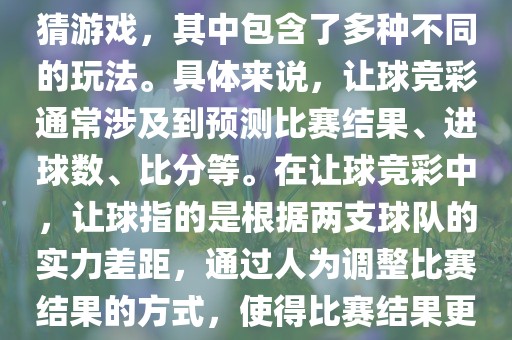 世界杯让球竞彩是一种足球竞猜游戏，其中包含了多种不同的玩法。具体来说，让球竞彩通常涉及到预测比赛结果、进球数、比分等。在让球竞彩中，让球指的是根据两支球队的实力差距，通过人为调整比赛结果的方式，使得比赛结果更具悬念和公平性。
