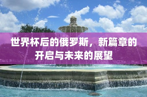 世界杯后的俄罗斯，新篇章的开启与未来的展望