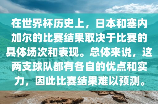 在世界杯历史上，日本和塞内加尔的比赛结果取决于比赛的具体场次和表现。总体来说，这两支球队都有各自的优点和实力，因此比赛结果难以预测。