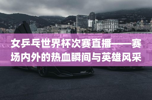 女乒乓世界杯次赛直播——赛场内外的热血瞬间与英雄风采