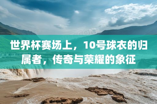 世界杯赛场上，10号球衣的归属者，传奇与荣耀的象征