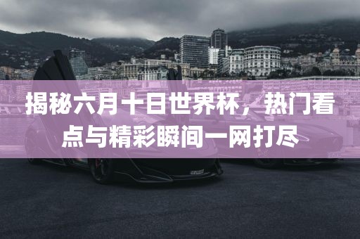 揭秘六月十日世界杯，热门看点与精彩瞬间一网打尽