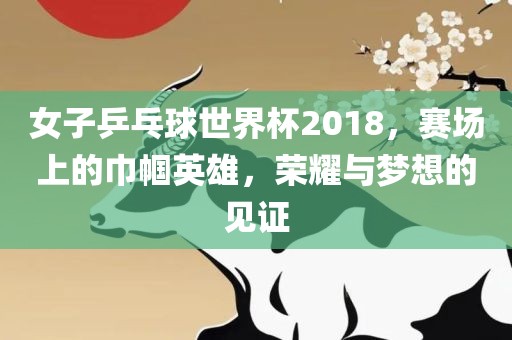 女子乒乓球世界杯2018，赛场上的巾帼英雄，荣耀与梦想的见证