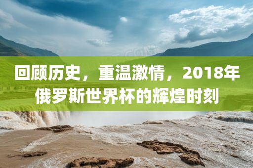 回顾历史，重温激情，2018年俄罗斯世界杯的辉煌时刻