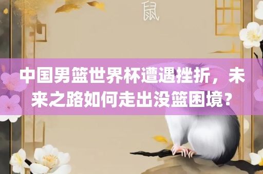 中国男篮世界杯遭遇挫折，未来之路如何走出没篮困境？