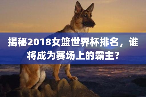 揭秘2018女篮世界杯排名，谁将成为赛场上的霸主？