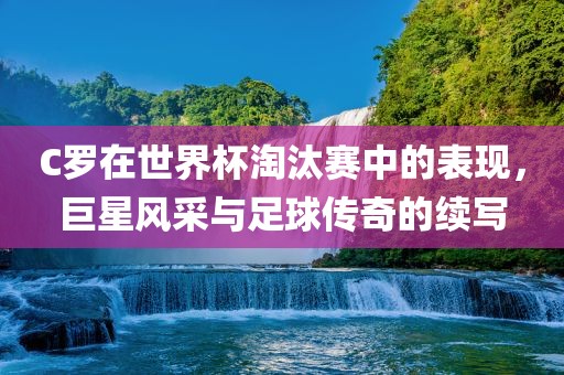 C罗在世界杯淘汰赛中的表现，巨星风采与足球传奇的续写