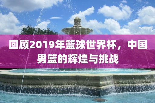 回顾2019年篮球世界杯，中国男篮的辉煌与挑战