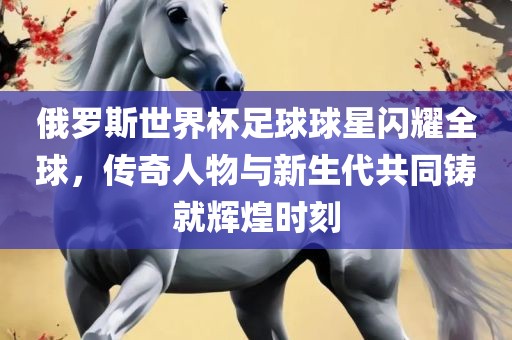 俄罗斯世界杯足球球星闪耀全球，传奇人物与新生代共同铸就辉煌时刻