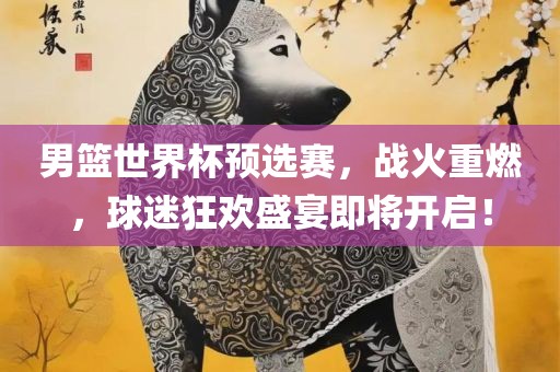 男篮世界杯预选赛，战火重燃，球迷狂欢盛宴即将开启！