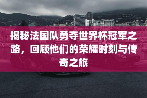 揭秘法国队勇夺世界杯冠军之路，回顾他们的荣耀时刻与传奇之旅
