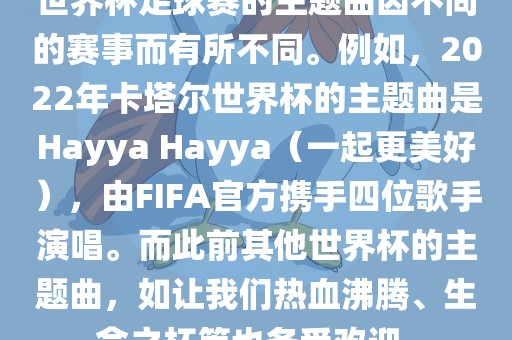 世界杯足球赛的主题曲因不同的赛事而有所不同。例如，2022年卡塔尔世界杯的主题曲是Hayya Hayya（一起更美好），由FIFA官方携手四位歌手演唱。而此前其他世界杯的主题曲，如让我们热血沸腾、生命之杯等也备受欢迎。