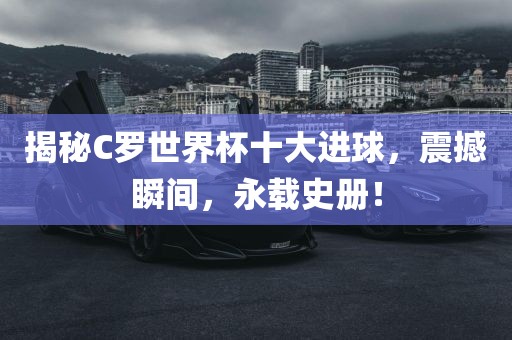 揭秘C罗世界杯十大进球，震撼瞬间，永载史册！