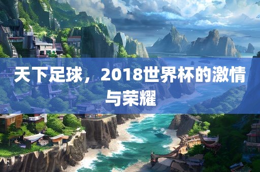 天下足球，2018世界杯的激情与荣耀