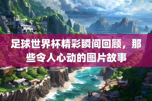 足球世界杯精彩瞬间回顾，那些令人眉山市正发家政服务有限公司心动的图片故事